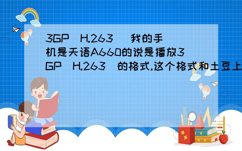 3GP(H.263) 我的手机是天语A660的说是播放3GP(H.263)的格式.这个格式和土豆上面转换的3GP一样么`?