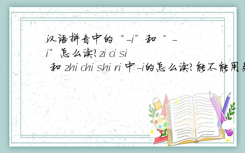 汉语拼音中的“-i”和“ -i”怎么读?zi ci si 和 zhi chi shi ri 中-i的怎么读?能不能用英语国际音标表示?谢谢!i是韵母发音的呀.li ni 中的韵母是“i”而zi ci chi 中的韵母是“-i”,不同的,前者中的i