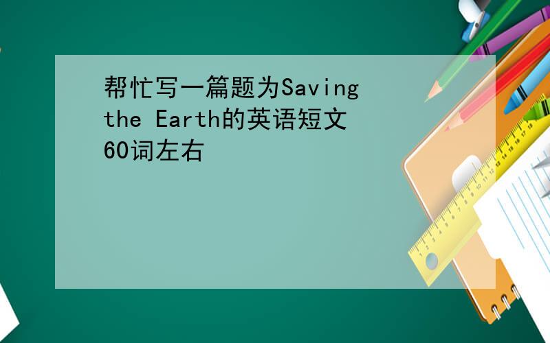帮忙写一篇题为Saving the Earth的英语短文60词左右