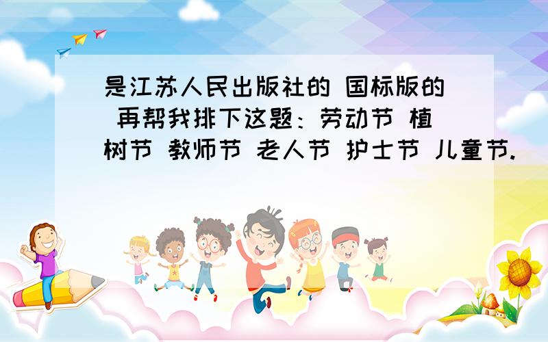 是江苏人民出版社的 国标版的 再帮我排下这题：劳动节 植树节 教师节 老人节 护士节 儿童节.