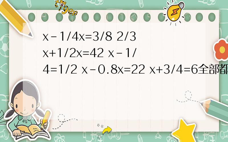 x-1/4x=3/8 2/3x+1/2x=42 x-1/4=1/2 x-0.8x=22 x+3/4=6全部都要填的、记得要过程、而且要正确的、谢谢