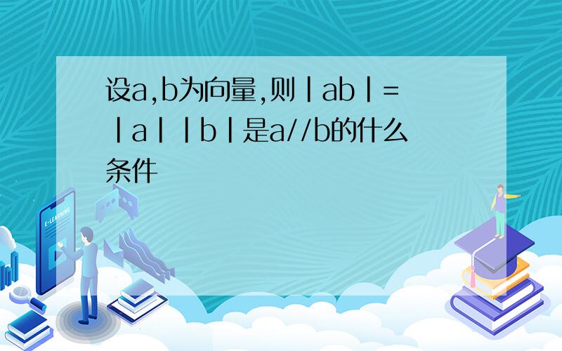 设a,b为向量,则|ab|=|a||b|是a//b的什么条件