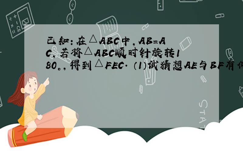 已知：在△ABC中,AB=AC,若将△ABC顺时针旋转180°,得到△FEC． （1）试猜想AE与BF有何关系?说明理由；已知：在△ABC中,AB=AC,若将△ABC顺时针旋转180°,得到△FEC．（1）试猜想AE与BF有何关系?说明理