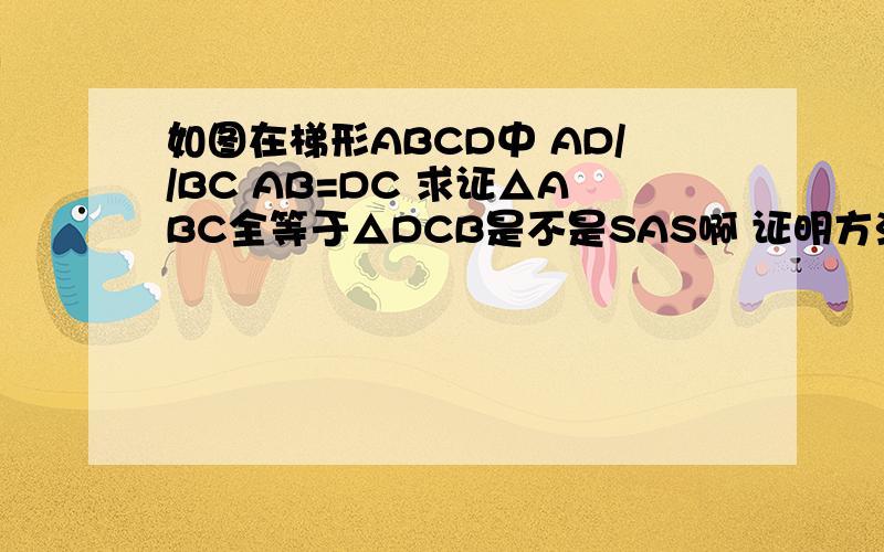如图在梯形ABCD中 AD//BC AB=DC 求证△ABC全等于△DCB是不是SAS啊 证明方法  BC为公共边  两个底角相等  还有已知的AB=DC 对吗