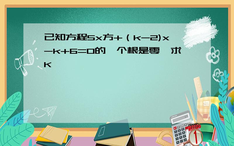 已知方程5x方+（k-2)x-k+6=0的一个根是零,求K