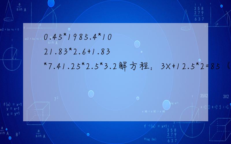 0.45*1985.4*1021.83*2.6+1.83*7.41.25*2.5*3.2解方程：3X+12.5*2=85（X-8）/2.4=128（X-7）=2434X-5X+48=106小学简算`和解方程 要一步一步`小学简算`和解方程 要一步一步`小学简算`和解方程 要一步一步`小学简算`