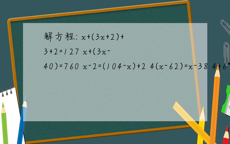 解方程: x+(3x+2)+3+2=127 x+(3x-40)=760 x-2=(104-x)+2 4(x-62)=x-38 4+6*(3x-2)=16x