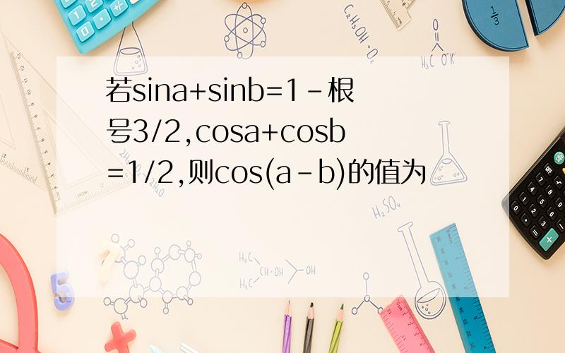 若sina+sinb=1-根号3/2,cosa+cosb=1/2,则cos(a-b)的值为