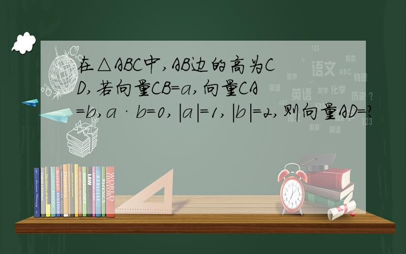 在△ABC中,AB边的高为CD,若向量CB=a,向量CA=b,a·b=0,|a|=1,|b|=2,则向量AD=?