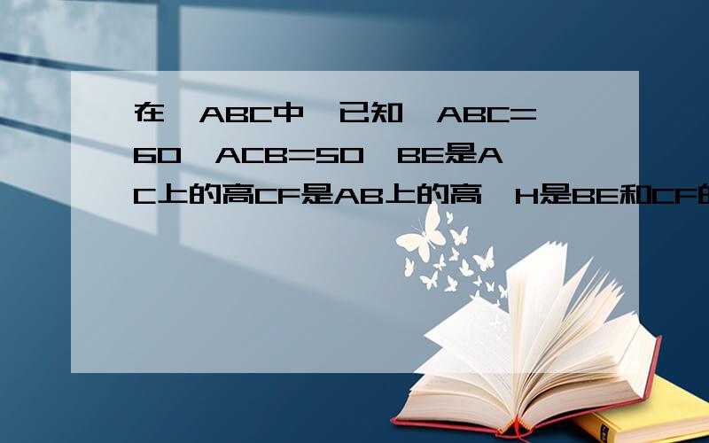 在△ABC中,已知∠ABC=60∠ACB=50,BE是AC上的高CF是AB上的高,H是BE和CF的交点,求∠ABE、∠ACF和∠BHC