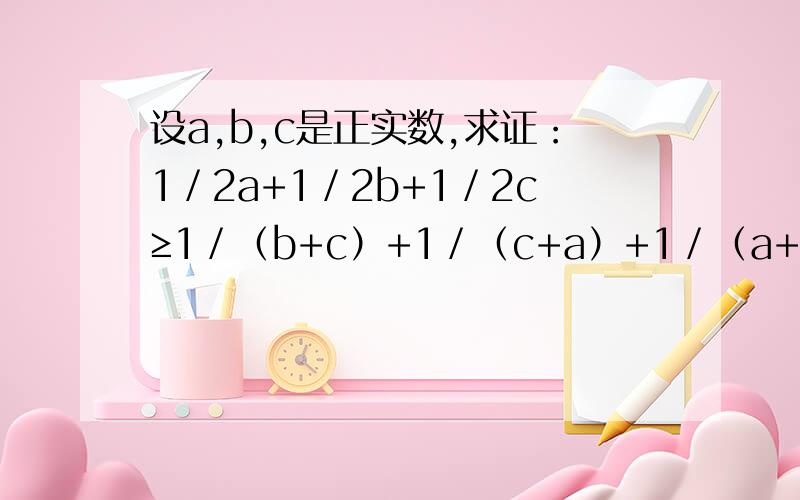 设a,b,c是正实数,求证：1／2a+1／2b+1／2c≥1／（b+c）+1／（c+a）+1／（a+b）.