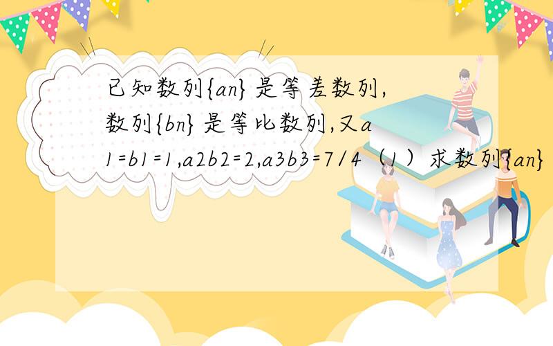 已知数列{an}是等差数列,数列{bn}是等比数列,又a1=b1=1,a2b2=2,a3b3=7/4（1）求数列{an}及数列{bn}（2）设cn=anbn,求数列{cn}的前n项和Sn