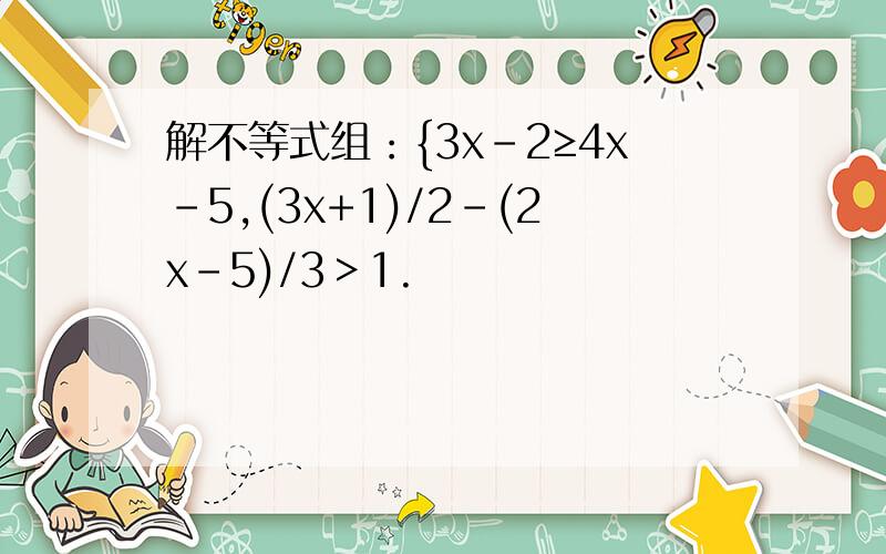 解不等式组：{3x-2≥4x-5,(3x+1)/2-(2x-5)/3＞1.