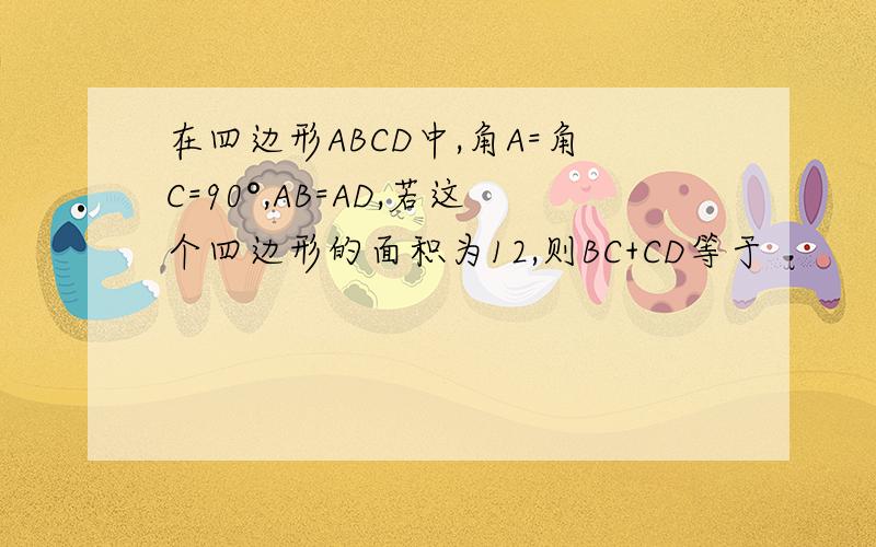 在四边形ABCD中,角A=角C=90°,AB=AD,若这个四边形的面积为12,则BC+CD等于