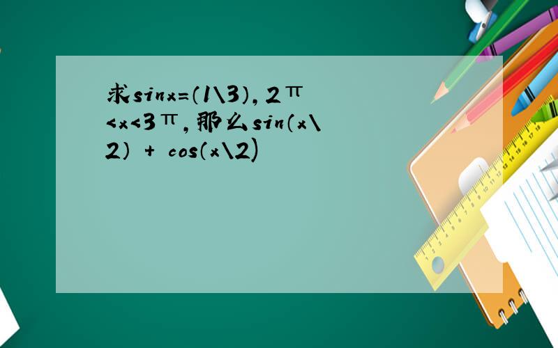 求sinx=（1\3）,2π＜x＜3π,那么sin（x\2） ＋ cos（x\2)