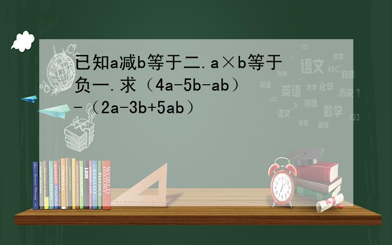 已知a减b等于二.a×b等于负一.求（4a-5b-ab）-（2a-3b+5ab）