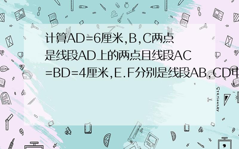 计算AD=6厘米,B,C两点是线段AD上的两点且线段AC=BD=4厘米,E.F分别是线段AB,CD中点,求EF画图