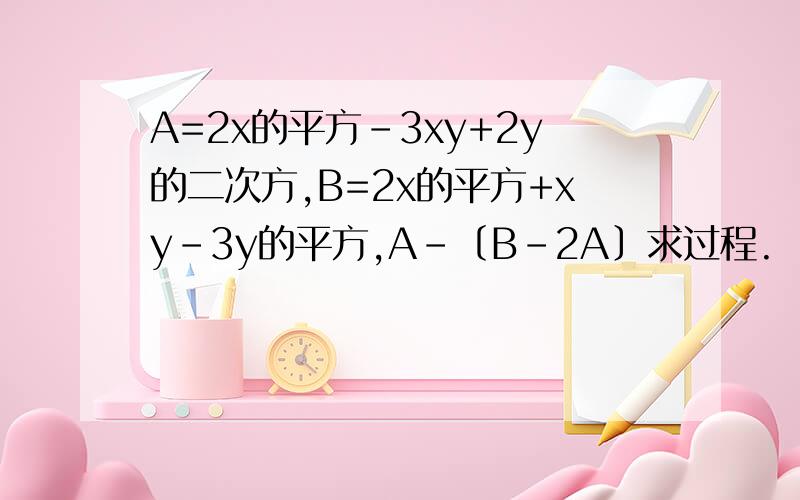 A=2x的平方-3xy+2y的二次方,B=2x的平方+xy-3y的平方,A-﹝B-2A﹞求过程.