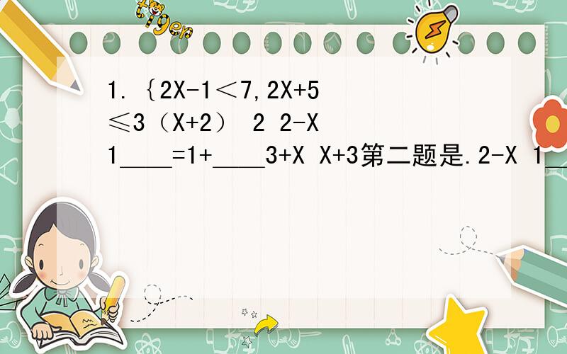 1.｛2X-1＜7,2X+5≤3（X+2） 2 2-X 1＿＿=1+＿＿3+X X+3第二题是.2-X 1＿＿=1+＿＿3+X X+3