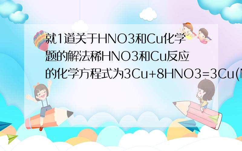 就1道关于HNO3和Cu化学题的解法稀HNO3和Cu反应的化学方程式为3Cu+8HNO3=3Cu(NO3)2+2NO↑+4H2O,如果有8.4克HNO3被还原 则被氧化的Cu是多少克 共消耗HNO3多少克 请各位大哥大姐帮下忙!如果可以 有没有解