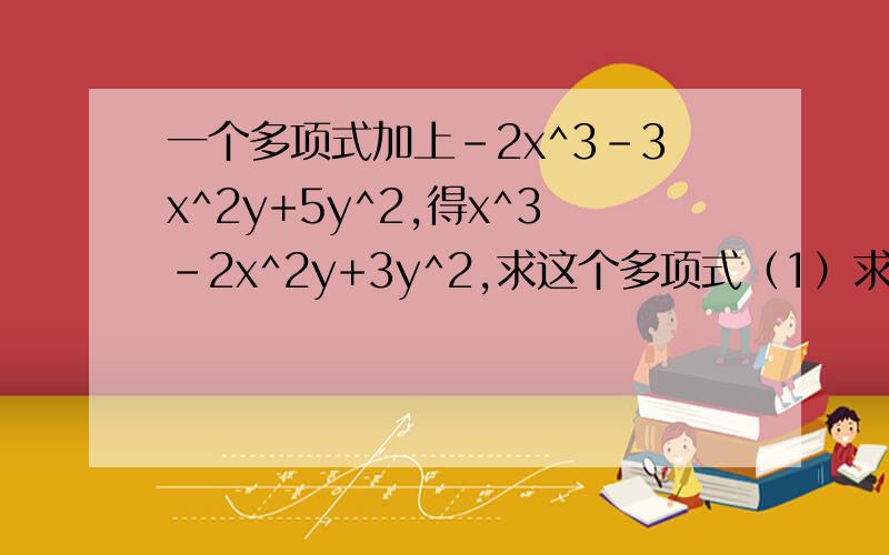 一个多项式加上-2x^3-3x^2y+5y^2,得x^3-2x^2y+3y^2,求这个多项式（1）求这个多项式（2）当x=-1/2,y=1时,求这个多项式的值