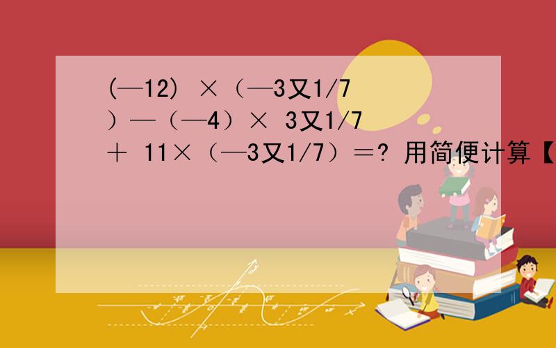 (—12) ×（—3又1/7）—（—4）× 3又1/7 ＋ 11×（—3又1/7）＝? 用简便计算【5 × 1/2 —（—2）× （—3/2）】× 【5 ×（—2）× 1/2 ＋（—2）× 1/2×（—3/2）】＝?      求结果