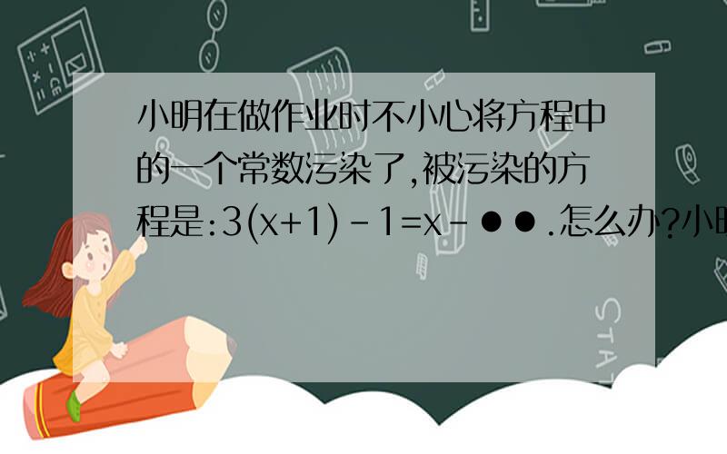 小明在做作业时不小心将方程中的一个常数污染了,被污染的方程是:3(x+1)-1=x-●●.怎么办?小明想了想,便翻开了书后的答案,此方程的答案是x=2,于是他很快便补好了这个常数,并迅速完成了作业