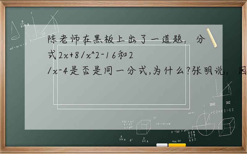 陈老师在黑板上出了一道题：分式2x+8/x^2-16和2/x-4是否是同一分式,为什么?张明说：因为2x+8/x^2-16=2(x+4)/(x+4)(x-4)=2/x-4,所以他们是同一分式李东说：因为2/x-4=2(x+4)/(x+4)(x-4)=2x+8/x^2-16所以他们是同