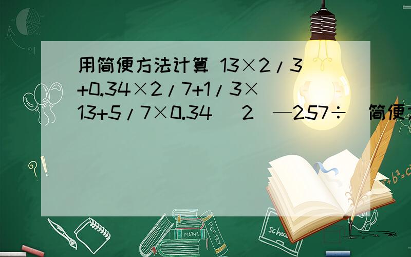 用简便方法计算 13×2/3+0.34×2/7+1/3×13+5/7×0.34 （2）—257÷（简便方法