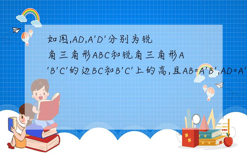 如图,AD,A'D'分别为锐角三角形ABC和锐角三角形A'B'C'的边BC和B'C'上的高,且AB=A'B',AD=A'D'.请你补充一个条件,使得△ABC全等于△A'B'C',并说明理由