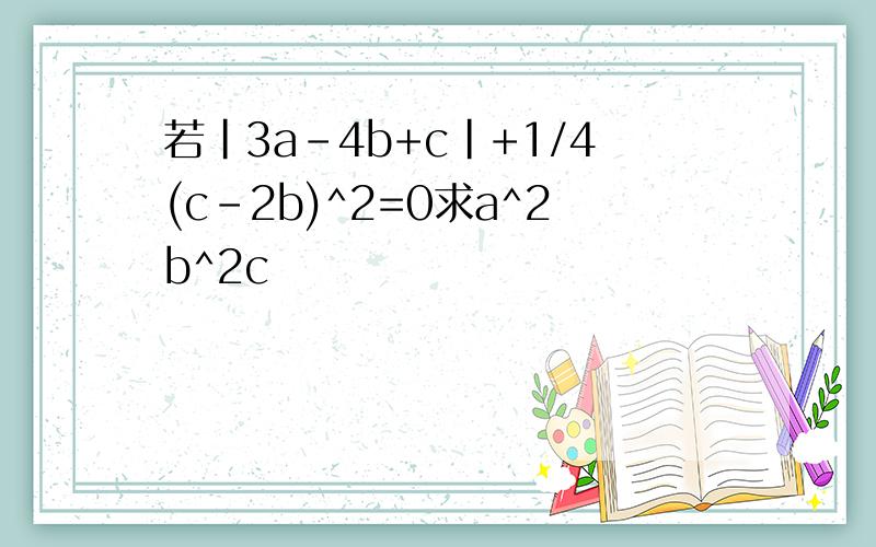 若|3a-4b+c|+1/4(c-2b)^2=0求a^2b^2c