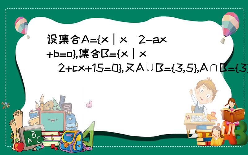 设集合A={x│x^2-ax+b=o},集合B={x│x^2+cx+15=0},又A∪B={3,5},A∩B={3},求实数a、b、c的值.我想，由题意可得A、B里都有3，所以把3代入x^2+cx+15=0，求得c=-8，然后把c=-8代回，得x=3和x=5.然后呢？第二种情