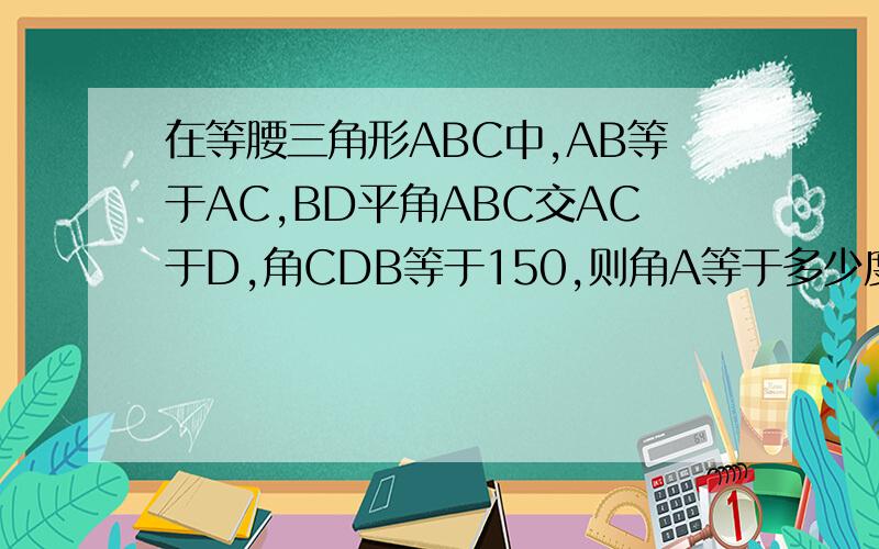 在等腰三角形ABC中,AB等于AC,BD平角ABC交AC于D,角CDB等于150,则角A等于多少度 （ ） A.130度 B.140度 C.150度 D.160度
