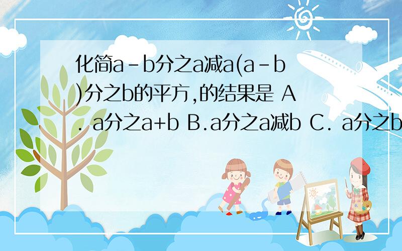 化简a-b分之a减a(a-b)分之b的平方,的结果是 A. a分之a+b B.a分之a减b C. a分之b减a D.a+b