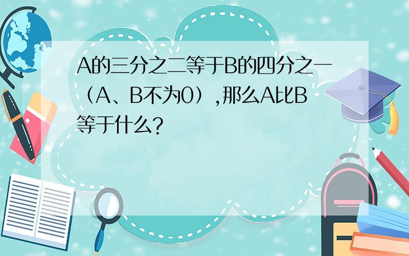 A的三分之二等于B的四分之一（A、B不为0）,那么A比B等于什么?