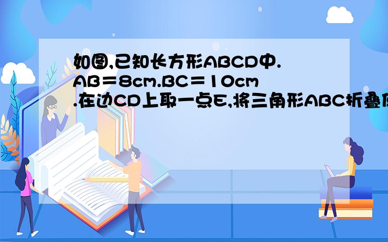 如图,已知长方形ABCD中.AB＝8cm.BC＝10cm.在边CD上取一点E,将三角形ABC折叠使点D恰好落在Bc边上的点F求CE的长.