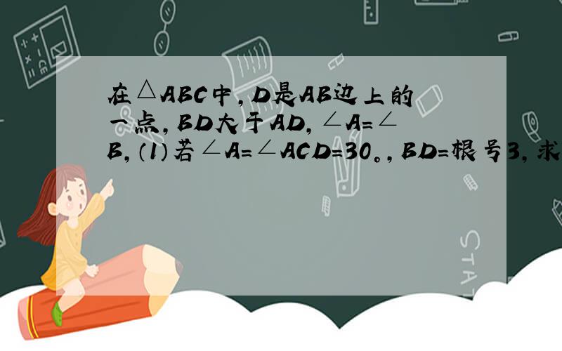 在△ABC中,D是AB边上的一点,BD大于AD,∠A=∠B,（1）若∠A=∠ACD=30°,BD=根号3,求CB的长；……在△ABC中,D是AB边上的一点,BD大于AD,∠A=∠B,（1）若∠A=∠ACD=30°,BD=根号3,求CB的长；（2）过点D作∠CDB的