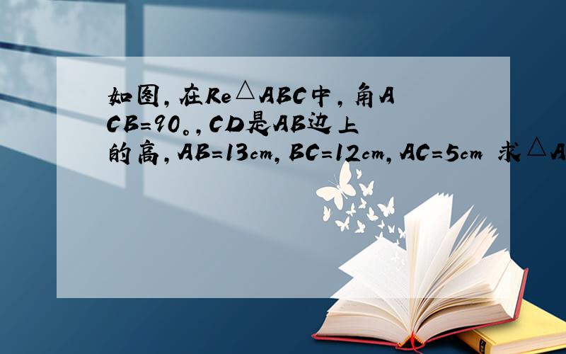 如图,在Re△ABC中,角ACB＝90°,CD是AB边上的高,AB＝13cm,BC＝12cm,AC＝5cm 求△ABC的面积 CD的长