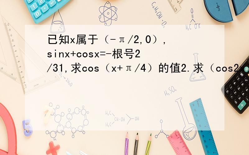 已知x属于（-π/2,0）,sinx+cosx=-根号2/31,求cos（x+π/4）的值2.求（cos2x）/[tanx+1/tanx]