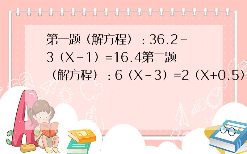 第一题（解方程）：36.2-3（X-1）=16.4第二题（解方程）：6（X-3）=2（X+0.5）