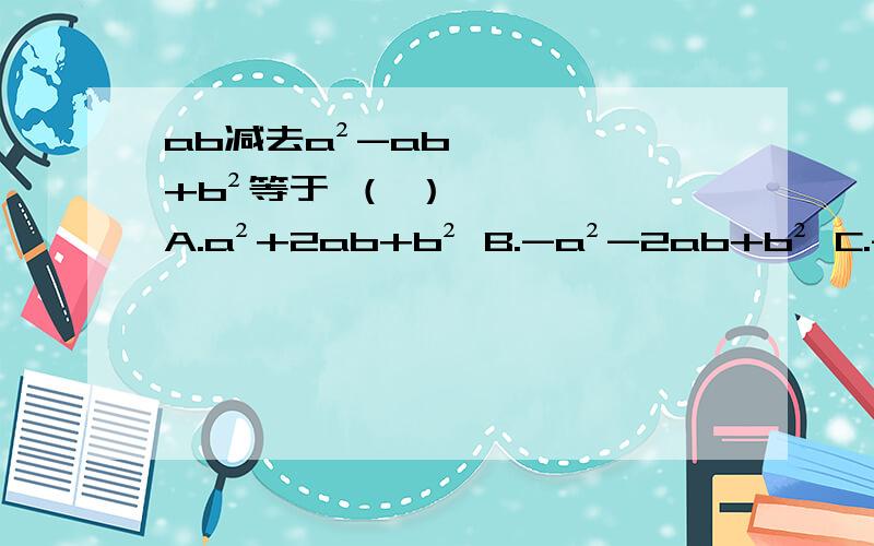 ab减去a²-ab+b²等于 （ ）A.a²+2ab+b² B.-a²-2ab+b² C.-a²+2ab-b² D.-a²+2ab+b²
