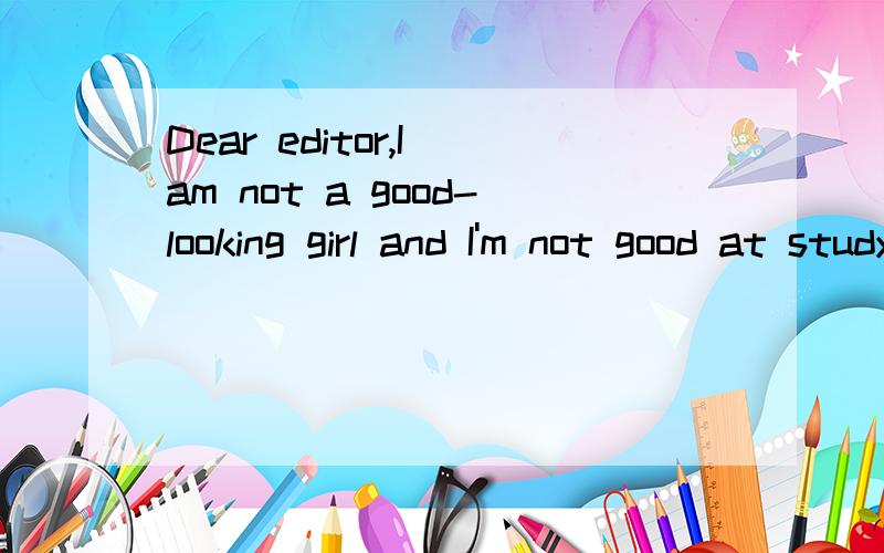 Dear editor,I am not a good-looking girl and I'm not good at studying,either.Some people don't even want to talk to me.So I usually feel lonely.Sometimes I think that if I wanted to leave home,nobody would care.How can I stop feeling like this?Yours,