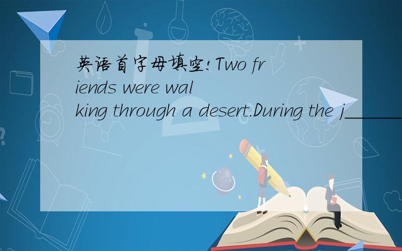 英语首字母填空!Two friends were walking through a desert.During the j_______ they had a quarrel ,and one hit the other in the face.The one who got hit felt t____ because he was badly hurt,but he wrote in the sand,without saying anything,