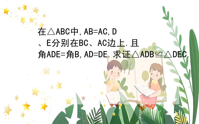 在△ABC中,AB=AC,D、E分别在BC、AC边上.且角ADE=角B,AD=DE.求证△ADB≌△DEC.