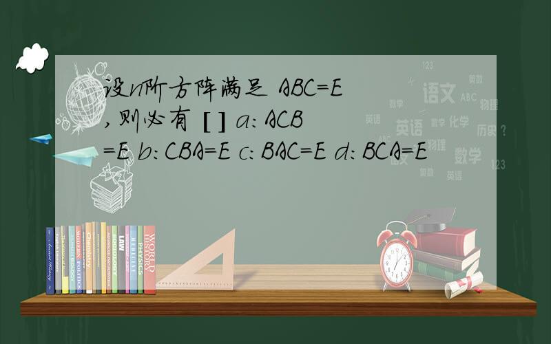 设n阶方阵满足 ABC=E ,则必有 [ ] a:ACB=E b:CBA=E c:BAC=E d:BCA=E