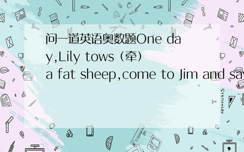 问一道英语奥数题One day,Lily tows（牵）a fat sheep,come to Jim and says: