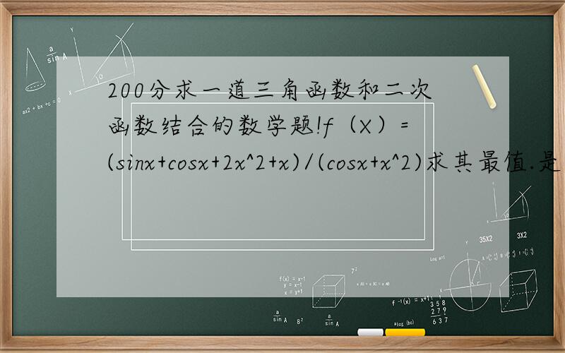 200分求一道三角函数和二次函数结合的数学题!f（X）=(sinx+cosx+2x^2+x)/(cosx+x^2)求其最值.是老师给我的题，他说这题满新的，三角函数和二次函数结合的题，让我试试。（高三老师给的） 