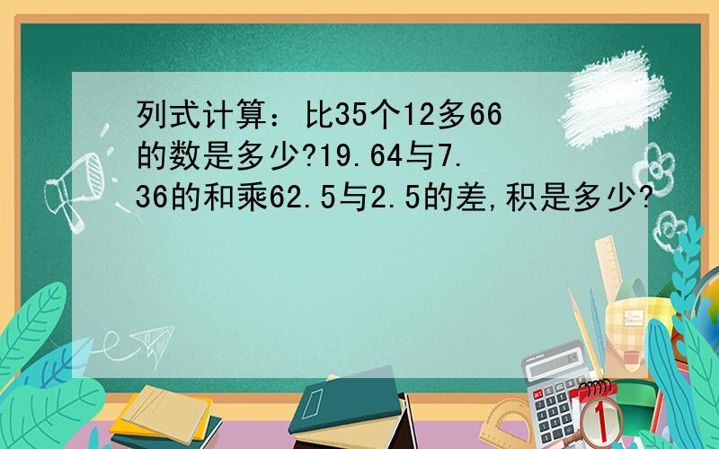 列式计算：比35个12多66的数是多少?19.64与7.36的和乘62.5与2.5的差,积是多少?