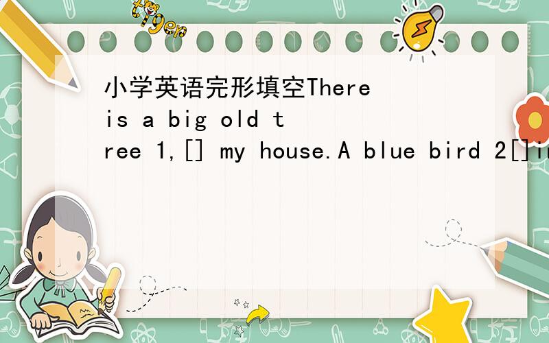 小学英语完形填空There is a big old tree 1,[] my house.A blue bird 2[]in the tree.it's name is Birdy .How old is it?I don't know.Every day I go ang 3[]food to Birdy.The bird sees me and comes 4[].I put some food in a small box.Birdy comes to t