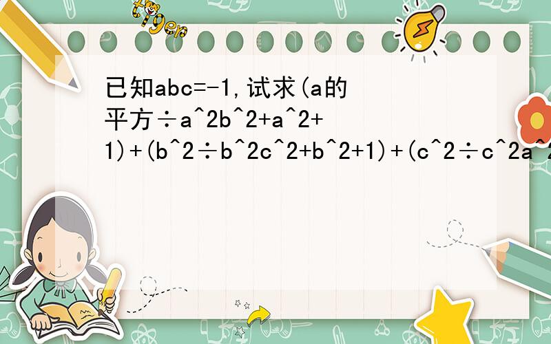 已知abc=-1,试求(a的平方÷a^2b^2+a^2+1)+(b^2÷b^2c^2+b^2+1)+(c^2÷c^2a^2+c^2+已知abc=-1，试求（a的平方÷a^2b^2+a^2+1）+（b^2÷b^2c^2+b^2+1）+(c^2÷c^2a^2+c^2+1)的值